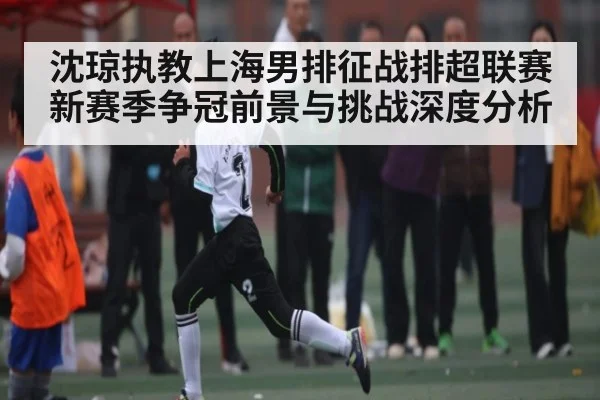沈琼执教上海男排征战排超联赛 新赛季争冠前景与挑战深度分析