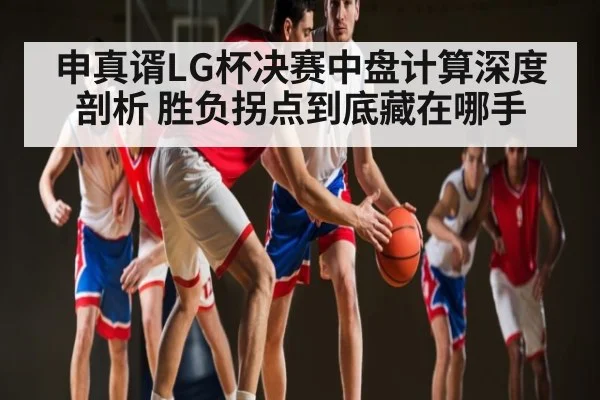 申真谞LG杯决赛中盘计算深度剖析 胜负拐点到底藏在哪手